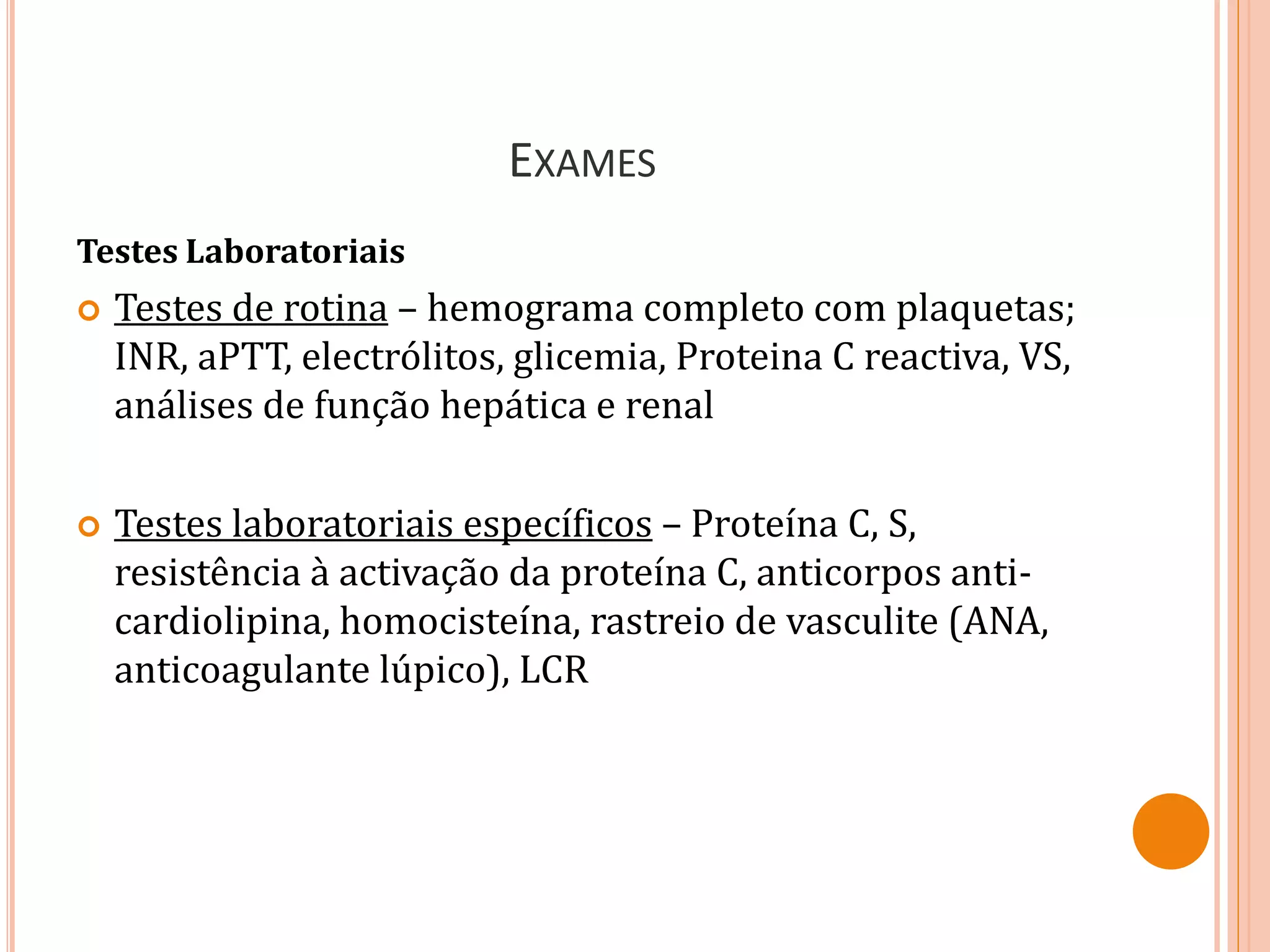 EXAMES
Testes Laboratoriais
 Testes de rotina – hemograma completo com plaquetas;
INR, aPTT, electrólitos, glicemia, Proteina C reactiva, VS,
análises de função hepática e renal
 Testes laboratoriais específicos – Proteína C, S,
resistência à activação da proteína C, anticorpos anti-
cardiolipina, homocisteína, rastreio de vasculite (ANA,
anticoagulante lúpico), LCR
 