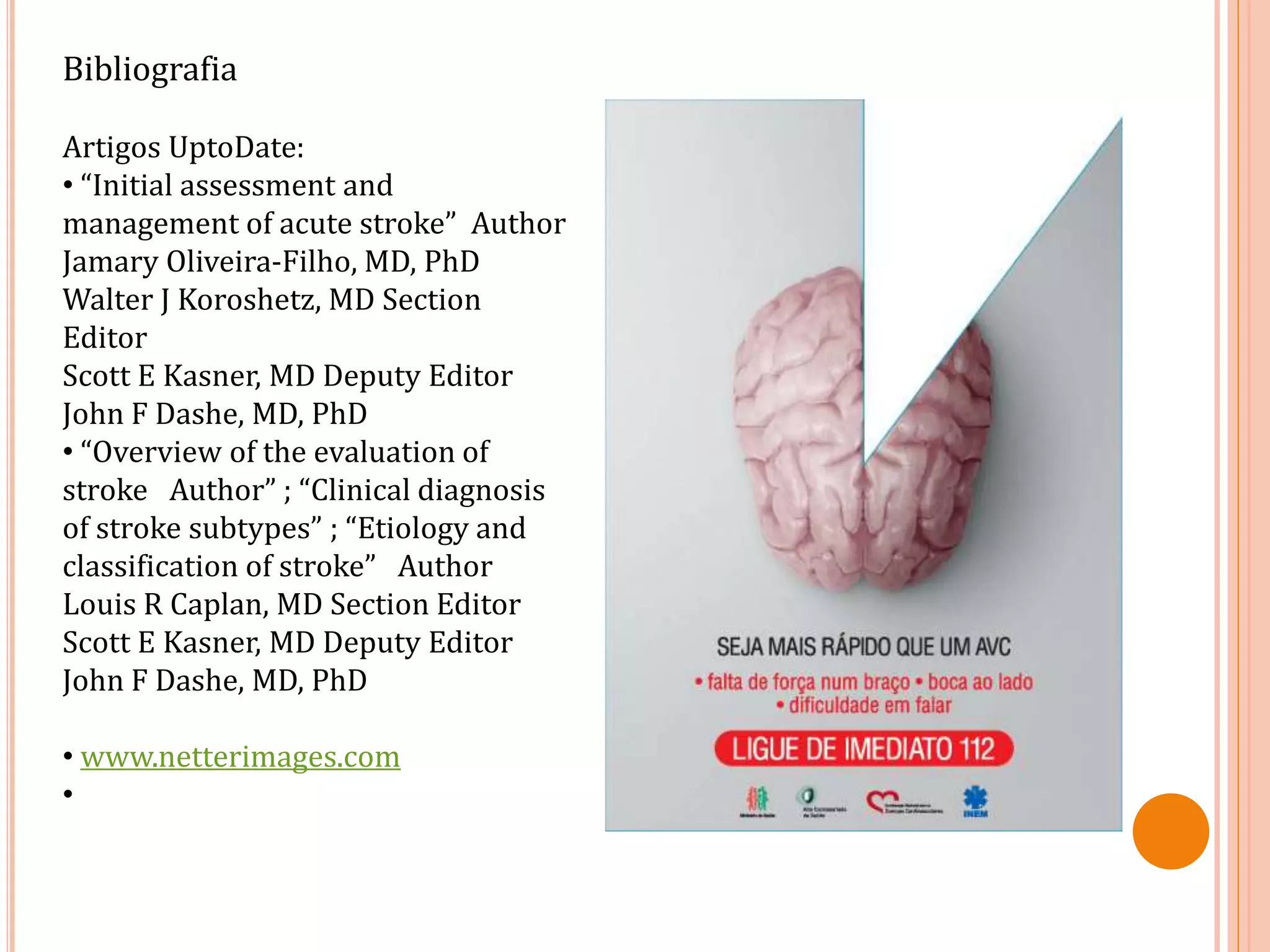 Bibliografia
Artigos UptoDate:
• “Initial assessment and
management of acute stroke” Author
Jamary Oliveira-Filho, MD, PhD
Walter J Koroshetz, MD Section
Editor
Scott E Kasner, MD Deputy Editor
John F Dashe, MD, PhD
• “Overview of the evaluation of
stroke Author” ; “Clinical diagnosis
of stroke subtypes” ; “Etiology and
classification of stroke” Author
Louis R Caplan, MD Section Editor
Scott E Kasner, MD Deputy Editor
John F Dashe, MD, PhD
• www.netterimages.com
•
 
