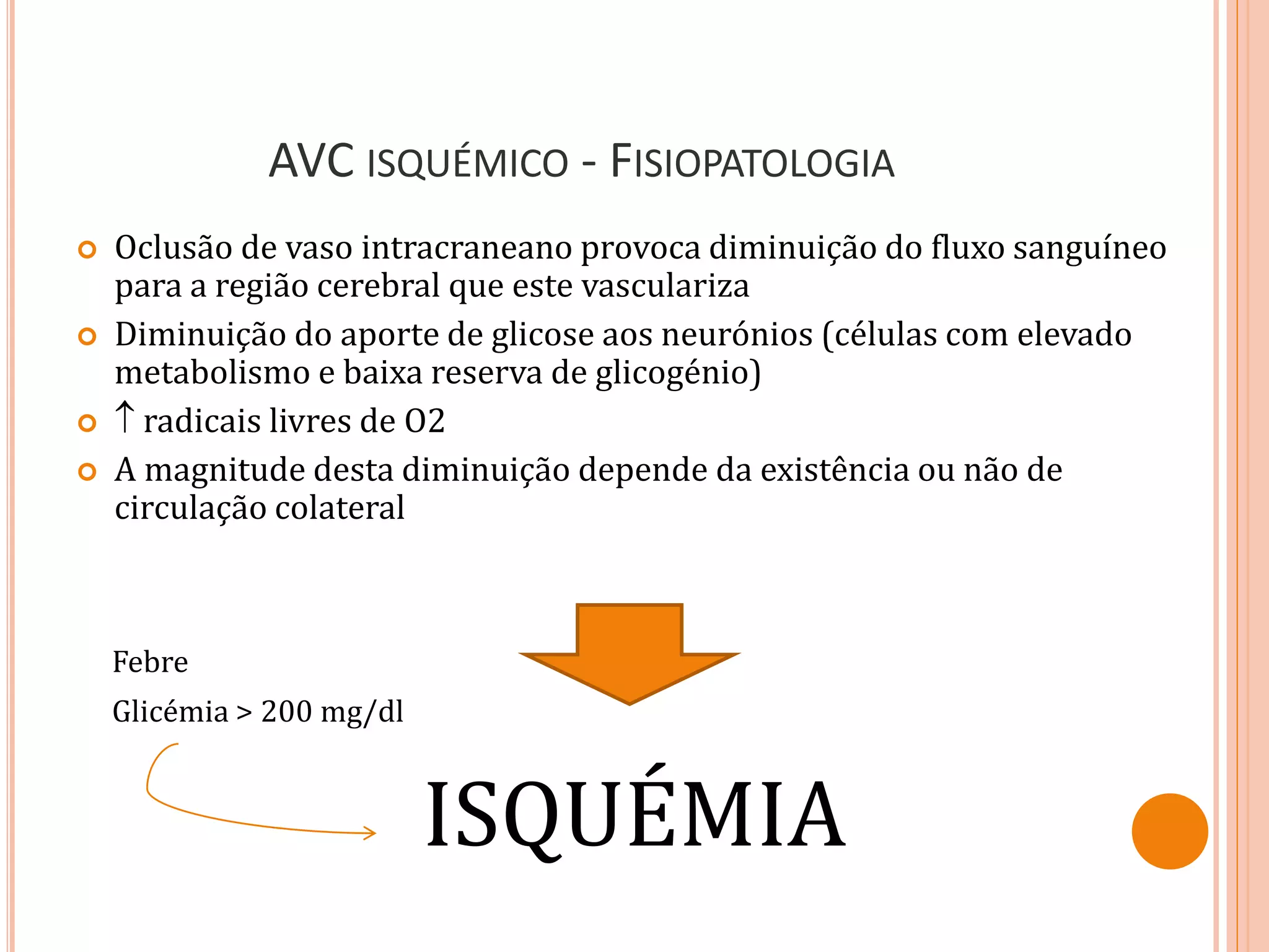 AVC ISQUÉMICO - FISIOPATOLOGIA
 Oclusão de vaso intracraneano provoca diminuição do fluxo sanguíneo
para a região cerebral que este vasculariza
 Diminuição do aporte de glicose aos neurónios (células com elevado
metabolismo e baixa reserva de glicogénio)
  radicais livres de O2
 A magnitude desta diminuição depende da existência ou não de
circulação colateral
ISQUÉMIA
Febre
Glicémia > 200 mg/dl
 