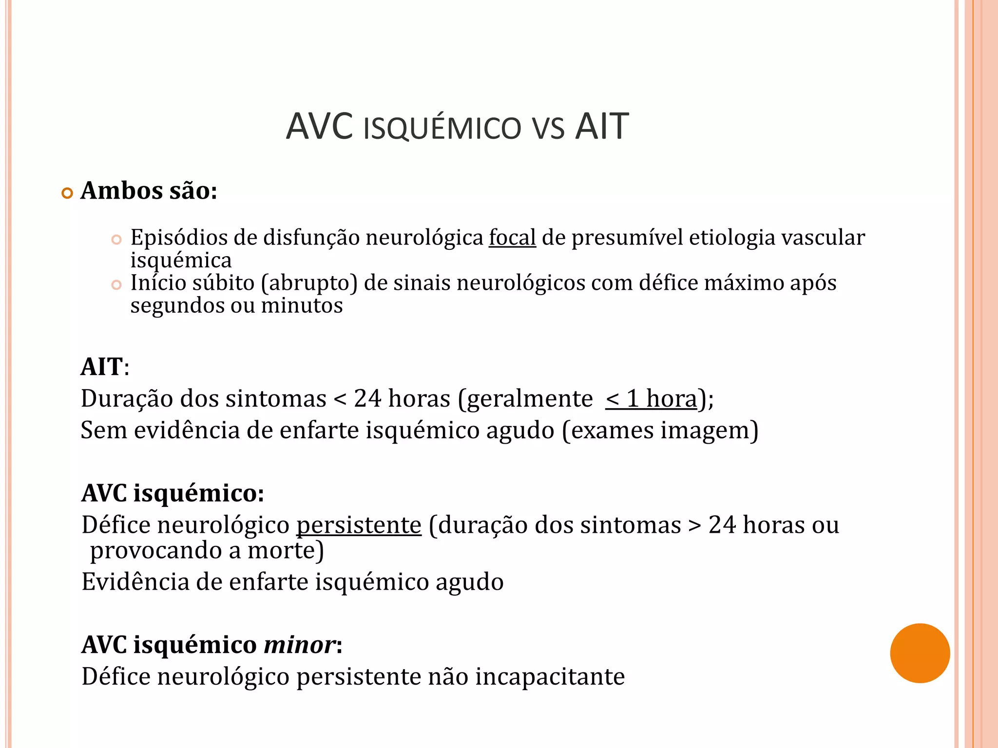 AVC ISQUÉMICO VS AIT
 Ambos são:
 Episódios de disfunção neurológica focal de presumível etiologia vascular
isquémica
 Início súbito (abrupto) de sinais neurológicos com défice máximo após
segundos ou minutos
AIT:
Duração dos sintomas < 24 horas (geralmente < 1 hora);
Sem evidência de enfarte isquémico agudo (exames imagem)
AVC isquémico:
Défice neurológico persistente (duração dos sintomas > 24 horas ou
provocando a morte)
Evidência de enfarte isquémico agudo
AVC isquémico minor:
Défice neurológico persistente não incapacitante
 