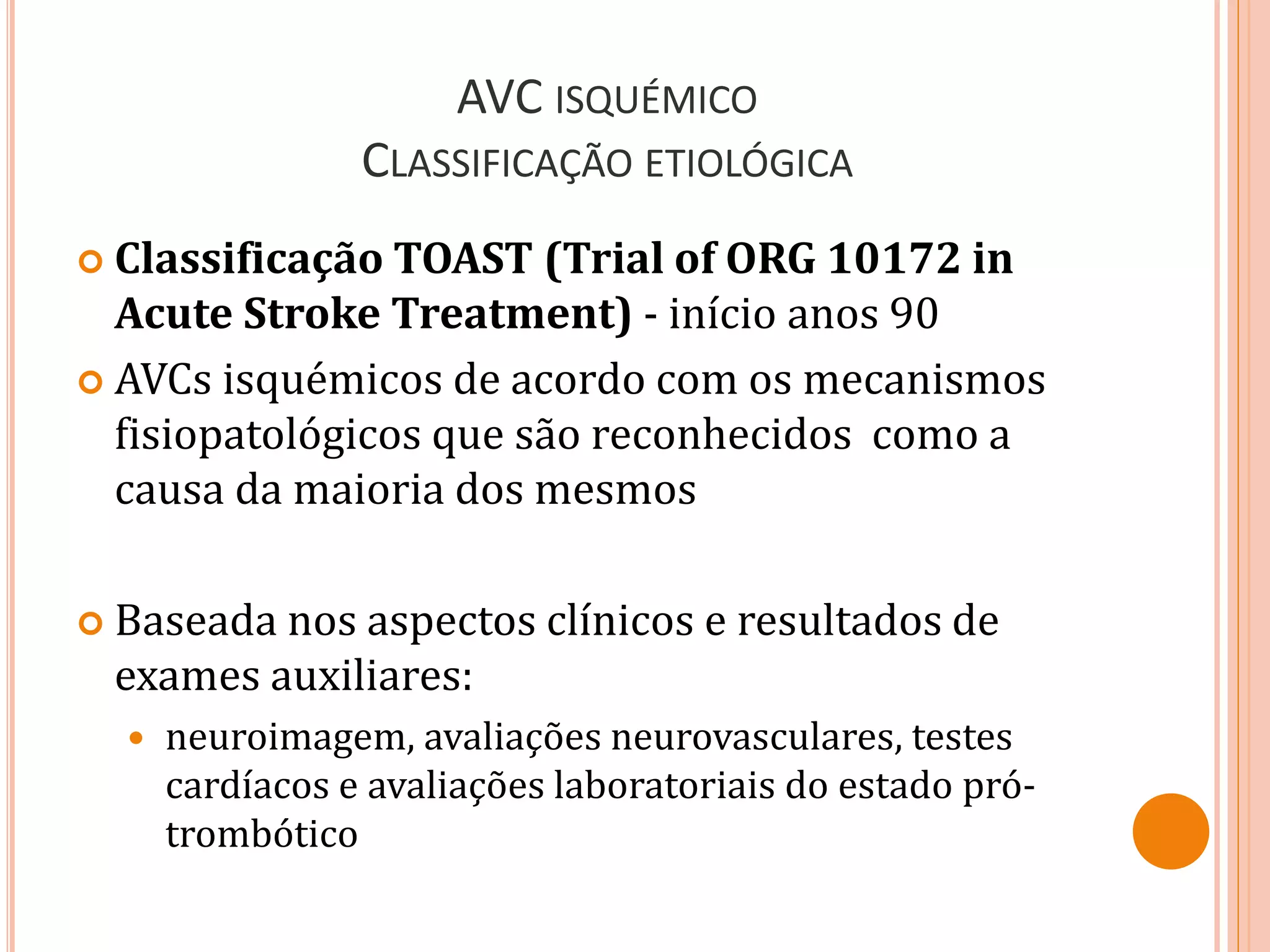 AVC ISQUÉMICO
CLASSIFICAÇÃO ETIOLÓGICA
 Classificação TOAST (Trial of ORG 10172 in
Acute Stroke Treatment) - início anos 90
 AVCs isquémicos de acordo com os mecanismos
fisiopatológicos que são reconhecidos como a
causa da maioria dos mesmos
 Baseada nos aspectos clínicos e resultados de
exames auxiliares:
 neuroimagem, avaliações neurovasculares, testes
cardíacos e avaliações laboratoriais do estado pró-
trombótico
 
