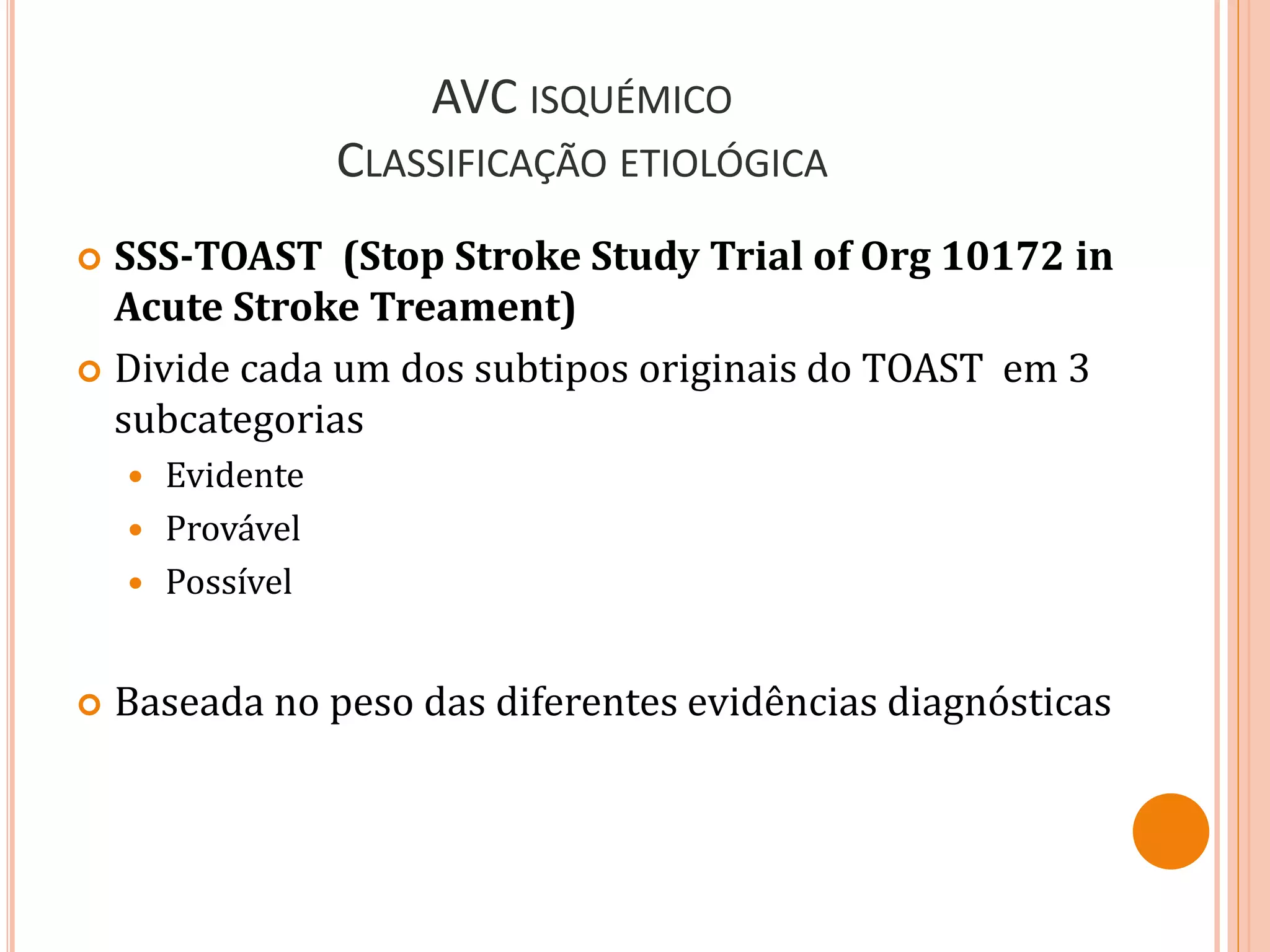 AVC ISQUÉMICO
CLASSIFICAÇÃO ETIOLÓGICA
 SSS-TOAST (Stop Stroke Study Trial of Org 10172 in
Acute Stroke Treament)
 Divide cada um dos subtipos originais do TOAST em 3
subcategorias
 Evidente
 Provável
 Possível
 Baseada no peso das diferentes evidências diagnósticas
 