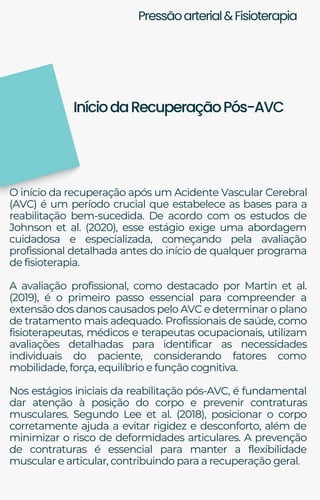 Pressãoarterial&Fisioterapia
O início da recuperação após um Acidente Vascular Cerebral
(AVC) é um período crucial que estabelece as bases para a
reabilitação bem-sucedida. De acordo com os estudos de
Johnson et al. (2020), esse estágio exige uma abordagem
cuidadosa e especializada, começando pela avaliação
profissional detalhada antes do início de qualquer programa
de fisioterapia.
A avaliação profissional, como destacado por Martin et al.
(2019), é o primeiro passo essencial para compreender a
extensão dos danos causados pelo AVC e determinar o plano
de tratamento mais adequado. Profissionais de saúde, como
fisioterapeutas, médicos e terapeutas ocupacionais, utilizam
avaliações detalhadas para identificar as necessidades
individuais do paciente, considerando fatores como
mobilidade, força, equilíbrio e função cognitiva.
Nos estágios iniciais da reabilitação pós-AVC, é fundamental
dar atenção à posição do corpo e prevenir contraturas
musculares. Segundo Lee et al. (2018), posicionar o corpo
corretamente ajuda a evitar rigidez e desconforto, além de
minimizar o risco de deformidades articulares. A prevenção
de contraturas é essencial para manter a flexibilidade
muscular e articular, contribuindo para a recuperação geral.
IníciodaRecuperaçãoPós-AVC
 
