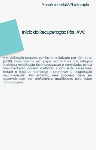 Pressãoarterial&Fisioterapia
A mobilização precoce, conforme enfatizado por Kim et al.
(2020), desempenha um papel significativo nos estágios
iniciais da reabilitação. Estímulos suaves e controlados para a
movimentação podem melhorar a circulação sanguínea,
reduzir o risco de trombose e promover a recuperação
neuromuscular. No entanto, esse processo deve ser
supervisionado por profissionais qualificados para evitar
complicações.
IníciodaRecuperaçãoPós-AVC
 