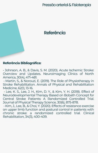 Pressãoarterial&Fisioterapia
Referência Bibliográfica:
• Johnson, A. B., & Davis, S. M. (2020). Acute Ischemic Stroke:
Overview and Updates. Neuroimaging Clinics of North
America, 30(4), 471-481.
• Martin, S., & Norouzi, E. (2019). The Role of Physiotherapy in
Stroke Rehabilitation. Annals of Physical and Rehabilitation
Medicine, 62(1), 13-16.
• Lee, K. S., Lee, J. H., Kim, D. Y., & Kim, Y. H. (2018). Effect of
Neurodevelopmental Therapy Based on Bobath Concept for
Central Stroke Patients: A Randomized Controlled Trial.
Journal of Physical Therapy Science, 30(6), 875-878.
• Kim, J., Lee, B., & Choi, Y. (2020). Effects of resistance exercise
on upper limb function and postural control in patients with
chronic stroke: a randomized controlled trial. Clinical
Rehabilitation, 34(3), 400-409.
Referência
 
