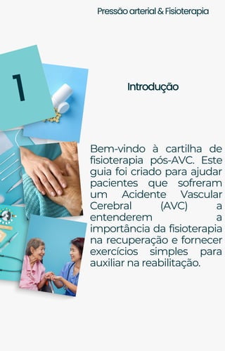 Pressãoarterial&Fisioterapia
Introdução
1
Bem-vindo à cartilha de
fisioterapia pós-AVC. Este
guia foi criado para ajudar
pacientes que sofreram
um Acidente Vascular
Cerebral (AVC) a
entenderem a
importância da fisioterapia
na recuperação e fornecer
exercícios simples para
auxiliar na reabilitação.
 