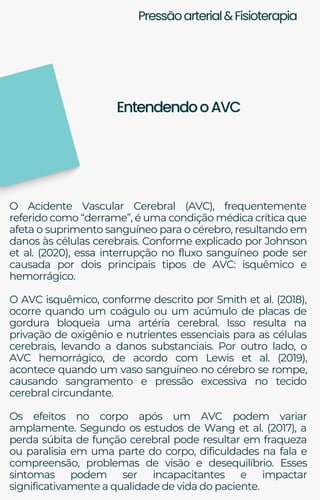 Pressãoarterial&Fisioterapia
O Acidente Vascular Cerebral (AVC), frequentemente
referido como “derrame”, é uma condição médica crítica que
afeta o suprimento sanguíneo para o cérebro, resultando em
danos às células cerebrais. Conforme explicado por Johnson
et al. (2020), essa interrupção no fluxo sanguíneo pode ser
causada por dois principais tipos de AVC: isquêmico e
hemorrágico.
O AVC isquêmico, conforme descrito por Smith et al. (2018),
ocorre quando um coágulo ou um acúmulo de placas de
gordura bloqueia uma artéria cerebral. Isso resulta na
privação de oxigênio e nutrientes essenciais para as células
cerebrais, levando a danos substanciais. Por outro lado, o
AVC hemorrágico, de acordo com Lewis et al. (2019),
acontece quando um vaso sanguíneo no cérebro se rompe,
causando sangramento e pressão excessiva no tecido
cerebral circundante.
Os efeitos no corpo após um AVC podem variar
amplamente. Segundo os estudos de Wang et al. (2017), a
perda súbita de função cerebral pode resultar em fraqueza
ou paralisia em uma parte do corpo, dificuldades na fala e
compreensão, problemas de visão e desequilíbrio. Esses
sintomas podem ser incapacitantes e impactar
significativamente a qualidade de vida do paciente.
EntendendooAVC
 