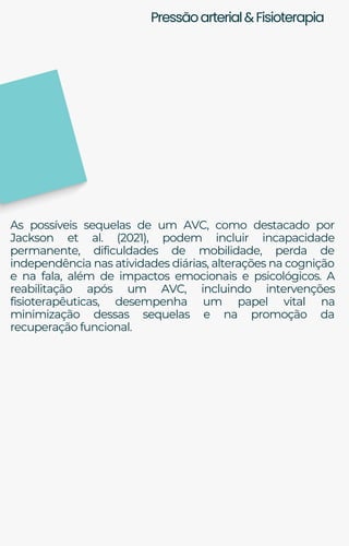 Pressãoarterial&Fisioterapia
As possíveis sequelas de um AVC, como destacado por
Jackson et al. (2021), podem incluir incapacidade
permanente, dificuldades de mobilidade, perda de
independência nas atividades diárias, alterações na cognição
e na fala, além de impactos emocionais e psicológicos. A
reabilitação após um AVC, incluindo intervenções
fisioterapêuticas, desempenha um papel vital na
minimização dessas sequelas e na promoção da
recuperação funcional.
 
