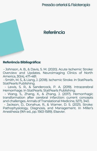 Pressãoarterial&Fisioterapia
Referência Bibliográfica:
• Johnson, A. B., & Davis, S. M. (2020). Acute Ischemic Stroke:
Overview and Updates. Neuroimaging Clinics of North
America, 30(4), 471-481.
• Smith, M. S., & Liang, J. (2018). Ischemic Stroke. In StatPearls.
StatPearls Publishing.
• Lewis, S. R., & Sandercock, P. A. (2019). Intracerebral
Hemorrhage. In StatPearls. StatPearls Publishing.
• Wang, S., Zhang, X., & Zhang, J. (2017). Hemorrhagic
transformation after cerebral infarction: current concepts
and challenges. Annals of Translational Medicine, 5(17), 340.
• Jackson, D., Donahue, R., & Warner, D. S. (2021). Stroke:
Pathophysiology, Diagnosis, and Management. In Miller’s
Anesthesia (9th ed., pp. 1563-1589). Elsevier.
Referência
 