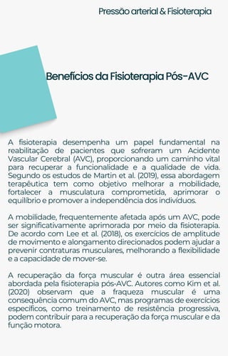 Pressãoarterial&Fisioterapia
A fisioterapia desempenha um papel fundamental na
reabilitação de pacientes que sofreram um Acidente
Vascular Cerebral (AVC), proporcionando um caminho vital
para recuperar a funcionalidade e a qualidade de vida.
Segundo os estudos de Martin et al. (2019), essa abordagem
terapêutica tem como objetivo melhorar a mobilidade,
fortalecer a musculatura comprometida, aprimorar o
equilíbrio e promover a independência dos indivíduos.
A mobilidade, frequentemente afetada após um AVC, pode
ser significativamente aprimorada por meio da fisioterapia.
De acordo com Lee et al. (2018), os exercícios de amplitude
de movimento e alongamento direcionados podem ajudar a
prevenir contraturas musculares, melhorando a flexibilidade
e a capacidade de mover-se.
A recuperação da força muscular é outra área essencial
abordada pela fisioterapia pós-AVC. Autores como Kim et al.
(2020) observam que a fraqueza muscular é uma
consequência comum do AVC, mas programas de exercícios
específicos, como treinamento de resistência progressiva,
podem contribuir para a recuperação da força muscular e da
função motora.
BenefíciosdaFisioterapiaPós-AVC
 