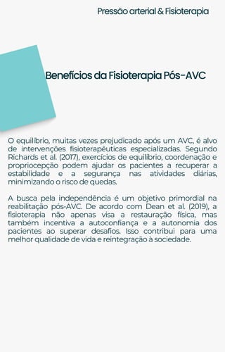 Pressãoarterial&Fisioterapia
O equilíbrio, muitas vezes prejudicado após um AVC, é alvo
de intervenções fisioterapêuticas especializadas. Segundo
Richards et al. (2017), exercícios de equilíbrio, coordenação e
propriocepção podem ajudar os pacientes a recuperar a
estabilidade e a segurança nas atividades diárias,
minimizando o risco de quedas.
A busca pela independência é um objetivo primordial na
reabilitação pós-AVC. De acordo com Dean et al. (2019), a
fisioterapia não apenas visa a restauração física, mas
também incentiva a autoconfiança e a autonomia dos
pacientes ao superar desafios. Isso contribui para uma
melhor qualidade de vida e reintegração à sociedade.
BenefíciosdaFisioterapiaPós-AVC
 