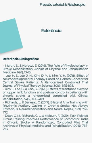 Pressãoarterial&Fisioterapia
Referência Bibliográfica:
• Martin, S., & Norouzi, E. (2019). The Role of Physiotherapy in
Stroke Rehabilitation. Annals of Physical and Rehabilitation
Medicine, 62(1), 13-16.
• Lee, K. S., Lee, J. H., Kim, D. Y., & Kim, Y. H. (2018). Effect of
Neurodevelopmental Therapy Based on Bobath Concept for
Central Stroke Patients: A Randomized Controlled Trial.
Journal of Physical Therapy Science, 30(6), 875-878.
• Kim, J., Lee, B., & Choi, Y. (2020). Effects of resistance exercise
on upper limb function and postural control in patients with
chronic stroke: a randomized controlled trial. Clinical
Rehabilitation, 34(3), 400-409.
• Richards, L., & Senesac, C. (2017). Bilateral Arm Training with
Rhythmic Auditory Cueing in Chronic Stroke: Not Always
Efficacious. Neurorehabilitation and Neural Repair, 31(9), 762-
772.
• Dean, C. M., Richards, C. L., & Malouin, F. (2019). Task-Related
Circuit Training Improves Performance of Locomotor Tasks
in Chronic Stroke: A Randomized, Controlled Pilot Trial.
Archives of Physical Medicine and Rehabilitation, 100(5), 787-
793.
Referência
 