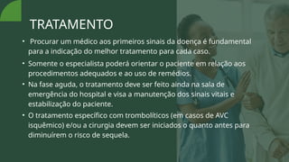 TRATAMENTO
• Procurar um médico aos primeiros sinais da doença é fundamental
para a indicação do melhor tratamento para cada caso.
• Somente o especialista poderá orientar o paciente em relação aos
procedimentos adequados e ao uso de remédios.
• Na fase aguda, o tratamento deve ser feito ainda na sala de
emergência do hospital e visa a manutenção dos sinais vitais e
estabilização do paciente.
• O tratamento específico com trombolíticos (em casos de AVC
isquêmico) e/ou a cirurgia devem ser iniciados o quanto antes para
diminuírem o risco de sequela.
 