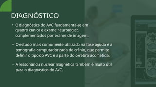 DIAGNÓSTICO
• O diagnóstico do AVC fundamenta-se em
quadro clínico e exame neurológico,
complementados por exame de imagem.
• O estudo mais comumente utilizado na fase aguda é a
tomografia computadorizada de crânio, que permite
definir o tipo do AVC e a parte do cérebro acometida.
• A ressonância nuclear magnética também é muito útil
para o diagnóstico do AVC.
 