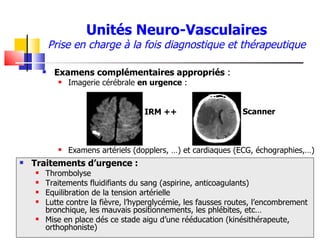 Unités Neuro-Vasculaires
            Prise en charge à la fois diagnostique et thérapeutique

            Examens complémentaires appropriés :
                 Imagerie cérébrale en urgence :


                                      IRM ++                     Scanner



                 Examens artériels (dopplers, …) et cardiaques (ECG, échographies,…)
   Traitements d’urgence :
       Thrombolyse
       Traitements fluidifiants du sang (aspirine, anticoagulants)
       Equilibration de la tension artérielle
       Lutte contre la fièvre, l’hyperglycémie, les fausses routes, l’encombrement
        bronchique, les mauvais positionnements, les phlébites, etc…
       Mise en place dés ce stade aigu d’une rééducation (kinésithérapeute,
        orthophoniste)
 