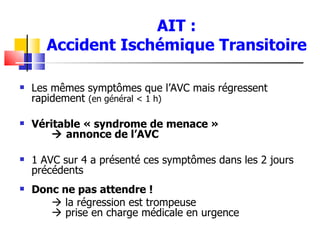 AIT :
       Accident Ischémique Transitoire

   Les mêmes symptômes que l’AVC mais régressent
    rapidement (en général < 1 h)

   Véritable « syndrome de menace »
         annonce de l’AVC

   1 AVC sur 4 a présenté ces symptômes dans les 2 jours
    précédents
   Donc ne pas attendre !
        la régression est trompeuse
        prise en charge médicale en urgence
 