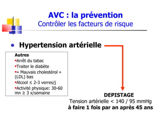AVC : la prévention
             Contrôler les facteurs de risque


• Hypertension artérielle
 Autres
 Arrêt du tabac

 Traiter le diabète

 « Mauvais cholestérol »

 (LDL) bas
 Alcool ≤ 2-3 verres/j

 Activité physique: 30-60

 mn ≥ 3 x/semaine
                                             DEPISTAGE
                             Tension artérielle < 140 / 95 mmHg
                             à faire 1 fois par an après 45 ans
 