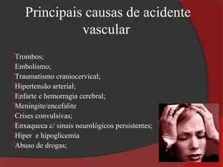 Principais causas de acidente
              vascular
Trombos;
Embolismo;
Traumatismo  craniocervical;
Hipertensão arterial;
Enfarte e hemorragia cerebral;
Meningite/encefalite
Crises convulsivas;
Enxaqueca c/ sinais neurológicos persistentes;
Hiper e hipoglicemia
Abuso de drogas;
 