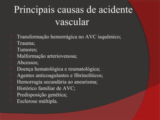Principais causas de acidente
              vascular
   Transformação hemorrágica no AVC isquêmico;
   Trauma;
   Tumores;
   Malformação arteriovenosa;
   Abcessos;
   Doença hematológica e reumatológica;
   Agentes anticoagulantes e fibrinolíticos;
   Hemorragia secundária ao aneurisma;
   Histórico familiar de AVC;
   Predisposição genética;
   Esclerose múltipla.
 