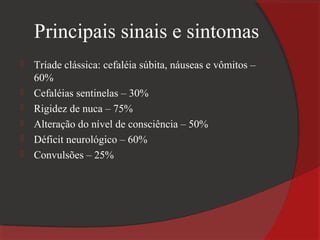 Principais sinais e sintomas
   Tríade clássica: cefaléia súbita, náuseas e vômitos –
    60%
   Cefaléias sentinelas – 30%
   Rigidez de nuca – 75%
   Alteração do nível de consciência – 50%
   Déficit neurológico – 60%
   Convulsões – 25%
 