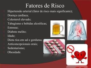 Fatores de Risco
   Hipertensão arterial (fator de risco mais significante);
   Doença cardíaca;
   Colesterol elevado;
   Tabagismo e bebidas alcoólicas;
   Estresse;
   Diabete melito;
   Idade;
   Dieta rica em sal e gorduras;
   Anticoncepcionais orais;
   Sedentarismo;
   Obesidade.
 