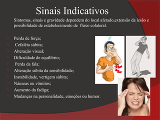 Sinais Indicativos
    Sintomas, sinais e gravidade dependem do local afetado,extensão da lesão e
    possibilidade de estabelecimento de fluxo colateral.

   Perda de força;
    Cefaléia súbita;
   Alteração visual;
   Dificuldade de equilíbrio;
    Perda da fala;
   Alteração súbita da sensibilidade;
   Instabilidade, vertigem súbita;
   Náuseas ou vômitos;
   Aumento da fadiga;
   Mudanças na personalidade, emoções ou humor.
 