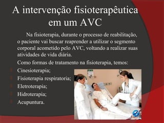 A intervenção fisioterapêutica
        em um AVC
        Na fisioterapia, durante o processo de reabilitação,
    o paciente vai buscar reaprender a utilizar o segmento
    corporal acometido pelo AVC, voltando a realizar suas
    atividades de vida diária.
    Como formas de tratamento na fisioterapia, temos:
   Cinesioterapia;
   Fisioterapia respiratoria;
   Eletroterapia;
   Hidroterapia;
   Acupuntura.
 