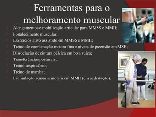 Ferramentas para o
         melhoramento muscular
   Alongamentos e mobilização articular para MMSS e MMII;
   Fortalecimento muscular;
   Exercícios ativo assistido em MMSS e MMII;
   Treino de coordenação motora fina e níveis de preensão em MSE;
   Dissociação de cintura pélvica em bola suíça;
   Transferências posturais;
   Treino respiratório;
   Treino de marcha;
   Estimulação sensória motora em MMII (em sedestação).
 