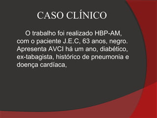 CASO CLÍNICO
   O trabalho foi realizado HBP-AM,
com o paciente J.E.C, 63 anos, negro.
Apresenta AVCI há um ano, diabético,
ex-tabagista, histórico de pneumonia e
doença cardíaca,
 