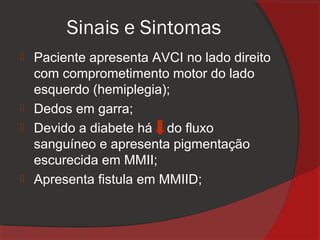 Sinais e Sintomas
 Paciente apresenta AVCI no lado direito
  com comprometimento motor do lado
  esquerdo (hemiplegia);
 Dedos em garra;
 Devido a diabete há do fluxo
  sanguíneo e apresenta pigmentação
  escurecida em MMII;
 Apresenta fistula em MMIID;
 