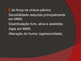      da força na cintura pélvica
   Sensibilidade reduzida principalmente
    em MMII;
   Deambulação livre, ativa e assistida;
   Algia em MMII;
   Alteração do humor (agressividade);
 