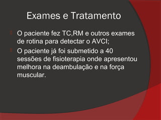 Exames e Tratamento
 O paciente fez TC,RM e outros exames
  de rotina para detectar o AVCI;
 O paciente já foi submetido a 40
  sessões de fisioterapia onde apresentou
  melhora na deambulação e na força
  muscular.
 