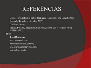 REFERÊNCIAS
   Stroke - prevention is better than cure (Editorial). The Lancet 2007;
   (Manuila, Lewalle e Nicoulin, 2003);
   (Sullivan, 1993);
   (Resck, Botelho, Herculano, Namorato, Freire, 2004; William Pryse-
    Phillips, 1995;
Sites:
    healthline.com,
    merckmanuals.com;
   portalsaofrancisco.com.br;
   acidentevascularcerebral.com;
   hospitalita.com.br
 
