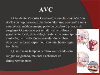 AVC
    O Acidente Vascular Cerebral(ou encefálico) (AVC ou
AVE ) ou popularmente chamado “derrame cerebral" é uma
emergência médica em que parte do cérebro é privado de
oxigênio. Ocasionado por um déficit neurológico,
geralmente focal, de instalação súbita ou com rápida
evolução, de insuficiência vascular do cérebro
de origem arterial: espasmo, isquemia, hemorragia,
trombose.
    Quanto mais tempo o cérebro vai ficando sem
sangue oxigenado, maiores as chances de
danos permanentes.
 