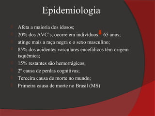 Epidemiologia
   Afeta a maioria dos idosos;
   20% dos AVC’s, ocorre em indivíduos 65 anos;
   atinge mais a raça negra e o sexo masculino;
   85% dos acidentes vasculares encefálicos têm origem
    isquêmica;
   15% restantes são hemorrágicos;
   2º causa de perdas cognitivas;
   Terceira causa de morte no mundo;
   Primeira causa de morte no Brasil (MS)
 