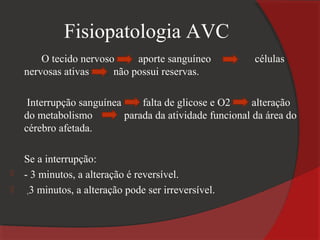 Fisiopatologia AVC
        O tecido nervoso     aporte sanguíneo            células
    nervosas ativas     não possui reservas.

     Interrupção sanguínea     falta de glicose e O2     alteração
    do metabolismo         parada da atividade funcional da área do
    cérebro afetada.

    Se a interrupção:
   - 3 minutos, a alteração é reversível.
     +3 minutos, a alteração pode ser irreversível.

 