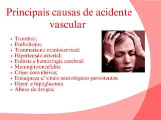 Principais causas de acidente
vascular
Trombos;
Embolismo;
Traumatismo craniocervical;
Hipertensão arterial;
Enfarte e hemorragia cerebral;
Meningite/encefalite
Crises convulsivas;
Enxaqueca c/ sinais neurológicos persistentes;
Hiper e hipoglicemia
Abuso de drogas;
 