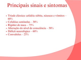 Principais sinais e sintomas
Tríade clássica: cefaléia súbita, náuseas e vômitos –
60%
Cefaléias sentinelas – 30%
Rigidez de nuca – 75%
Alteração do nível de consciência – 50%
Déficit neurológico – 60%
Convulsões – 25%
 