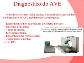 Diagnóstico do AVE
Os médicos possuem várias técnicas e equipamentos que ajudam
no diagnóstico de AVC rapidamente e com precisão.
Exame neurológico ou avaliação do sistema nervoso;
Sintomas e sintomas;
Testes de sangue,
Eletrocardiograma,
Ecocardiograma transesofágico ;
Testes físicos e mentais ;
TC, RM.
 