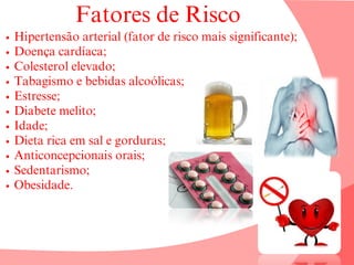 Fatores de Risco
Hipertensão arterial (fator de risco mais significante);
Doença cardíaca;
Colesterol elevado;
Tabagismo e bebidas alcoólicas;
Estresse;
Diabete melito;
Idade;
Dieta rica em sal e gorduras;
Anticoncepcionais orais;
Sedentarismo;
Obesidade.
 