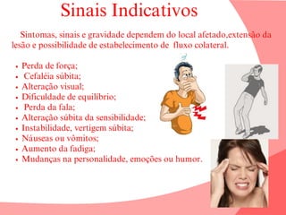 Sinais Indicativos
Sintomas, sinais e gravidade dependem do local afetado,extensão da
lesão e possibilidade de estabelecimento de fluxo colateral.
Perda de força;
Cefaléia súbita;
Alteração visual;
Dificuldade de equilíbrio;
Perda da fala;
Alteração súbita da sensibilidade;
Instabilidade, vertigem súbita;
Náuseas ou vômitos;
Aumento da fadiga;
Mudanças na personalidade, emoções ou humor.
 