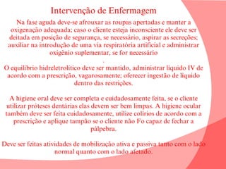 Intervenção de Enfermagem
Na fase aguda deve-se afrouxar as roupas apertadas e manter a
oxigenação adequada; caso o cliente esteja inconsciente ele deve ser
deitada em posição de segurança, se necessário, aspirar as secreções;
auxiliar na introdução de uma via respiratória artificial e administrar
oxigênio suplementar, se for necessário
.
O equilíbrio hidreletrolítico deve ser mantido, administrar líquido IV de
acordo com a prescrição, vagarosamente; oferecer ingestão de líquido
dentro das restrições.
A higiene oral deve ser completa e cuidadosamente feita, se o cliente
utilizar próteses dentárias elas devem ser bem limpas. A higiene ocular
também deve ser feita cuidadosamente, utilize colírios de acordo com a
prescrição e aplique tampão se o cliente não Fo capaz de fechar a
pálpebra.
Deve ser feitas atividades de mobilização ativa e passiva tanto com o lado
normal quanto com o lado afetado.
 