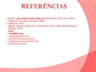 REFERÊNCIAS
Stroke - prevention is better than cure (Editorial). The Lancet 2007;
(Manuila, Lewalle e Nicoulin, 2003);
(Sullivan, 1993);
(Resck, Botelho, Herculano, Namorato, Freire, 2004; William Pryse-
Phillips, 1995;
Sites:
healthline.com,
merckmanuals.com;
portalsaofrancisco.com.br;
acidentevascularcerebral.com;
hospitalita.com.br
 