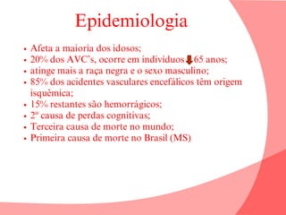 Epidemiologia
Afeta a maioria dos idosos;
20% dos AVC’s, ocorre em indivíduos 65 anos;
atinge mais a raça negra e o sexo masculino;
85% dos acidentes vasculares encefálicos têm origem
isquêmica;
15% restantes são hemorrágicos;
2º causa de perdas cognitivas;
Terceira causa de morte no mundo;
Primeira causa de morte no Brasil (MS)
 