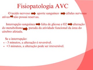 Fisiopatologia AVC
O tecido nervoso aporte sanguíneo células nervosas
ativas não possui reservas.
Interrupção sanguínea falta de glicose e O2 alteração
do metabolismo parada da atividade funcional da área do
cérebro afetada.
Se a interrupção:
- 3 minutos, a alteração é reversível.
+3 minutos, a alteração pode ser irreversível.
 