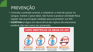 PREVENÇÃO
• Controlar a pressão arterial, o colesterol, o nível de açúcar no
sangue, manter o peso ideal, não fumar e praticar atividade física
regular são as principais medidas para se prevenir um AVC
isquêmico.
• O AVC hemorrágico em decorrência de ruptura de aneurisma
cerebral não tem como ser prevenido.
 