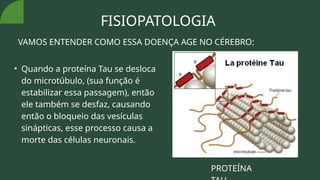 FISIOPATOLOGIA
VAMOS ENTENDER COMO ESSA DOENÇA AGE NO CÉREBRO:
• Quando a proteína Tau se desloca
do microtúbulo, (sua função é
estabilizar essa passagem), então
ele também se desfaz, causando
então o bloqueio das vesículas
sinápticas, esse processo causa a
morte das células neuronais.
PROTEÍNA
 