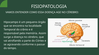 FISIOPATOLOGIA
VAMOS ENTENDER COMO ESSA DOENÇA AGE NO CÉREBRO:
Hipocampo é um pequeno órgão
que se encontra na localidade
Temporal do crânio e é
responsável pela memória. Assim
surge a doença no cérebro, que
vai atrofiando a parte do Córtex e
se agravando conforme o passar
do tempo.
 
