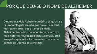 POR QUE DEU-SE O NOME DE ALZHEIMER
O nome era Alois Alzheimer, médico psiquiatra e
neuropatologista alemão que nasceu em 1864, e
morreu em 1915, aos 51 anos de idade.
Alzheimer trabalhou no laboratório de um dos
mais notórios neuropatologistas alemães, Emil
Kraepelin, que, aliás, foi quem deu o nome da
doença de Doença de Alzheimer.
 