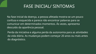 FASE INICIAL/ SINTOMAS
Na fase inicial da doença, a pessoa afetada mostra-se um pouco
confusa e esquecida e parece não encontrar palavras para se
comunicar em determinados momentos. Ás vezes, apresenta
descuido da aparência pessoal.
Perda da iniciativa e alguma perda da autonomia para as atividades
da vida diária. As mudanças podem começar 20 anos ou mais antes
do diagnóstico.
 